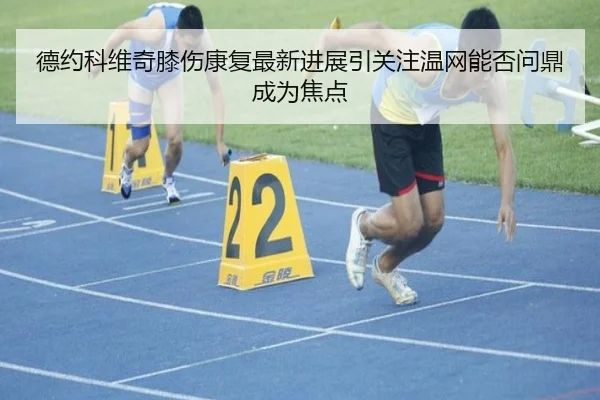 德约科维奇膝伤康复最新进展引关注温网能否问鼎成为焦点