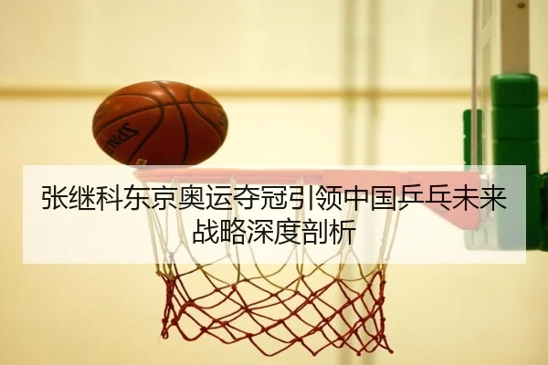 张继科东京奥运夺冠引领中国乒乓未来战略深度剖析