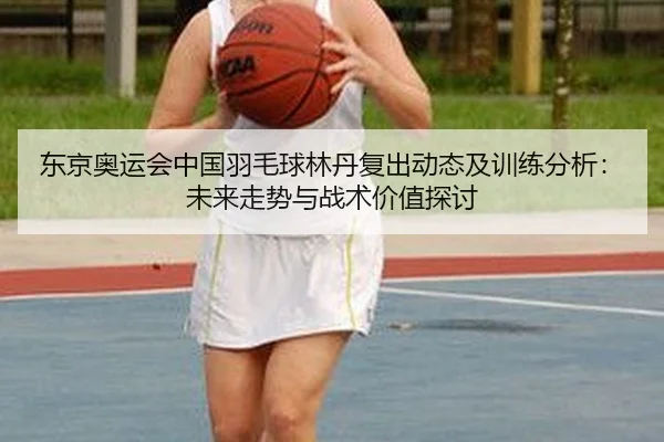 东京奥运会中国羽毛球林丹复出动态及训练分析：未来走势与战术价值探讨