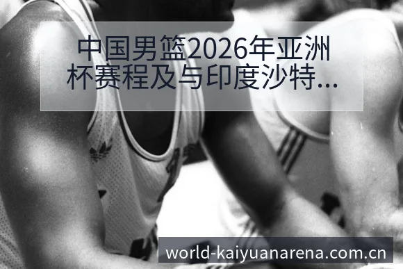 中国男篮2026年亚洲杯赛程及与印度沙特等队数据对比：阵 - 开元体育App