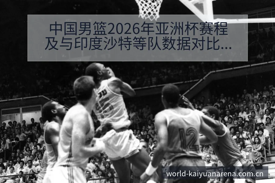 中国男篮2026年亚洲杯赛程及与印度沙特等队数据对比：阵 - 开元体育App